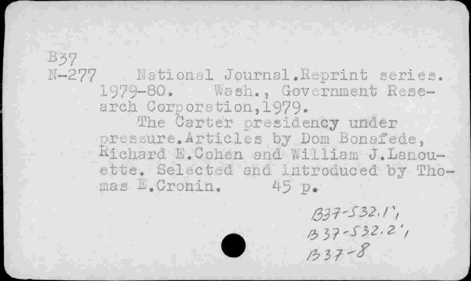 ﻿B37
N-277 National Journal.Reprint series. 1979-80. Wash., Government Research Corporation,1979«
The Carter presidency under pressure.Articles by Dom Bonafede, Bichard E.Cohen and William J.Lanou-ette. Selected and introduced by Tho mas B.Cronin.	45 p.
^7^32./', ^3?^32<2 7